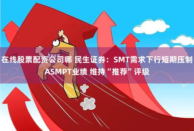 在线股票配资公司哪 民生证券：SMT需求下行短期压制ASMPT业绩 维持“推荐”评级