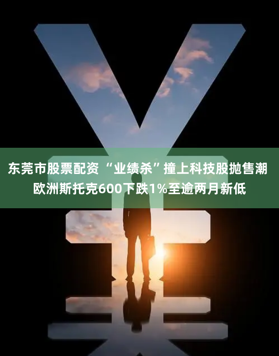 东莞市股票配资 “业绩杀”撞上科技股抛售潮 欧洲斯托克600下跌1%至逾两月新低