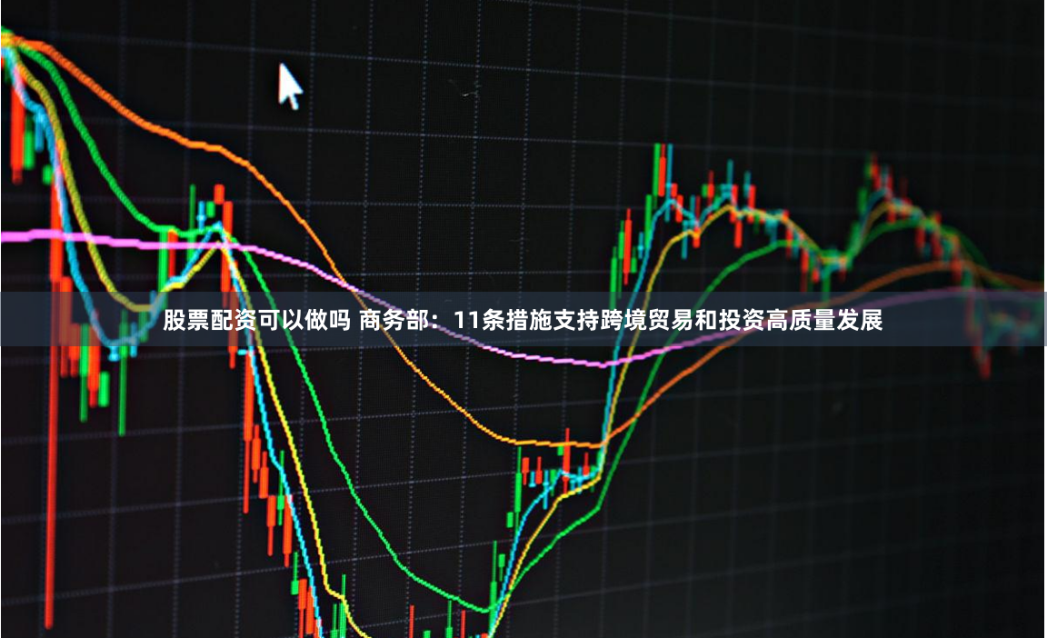 股票配资可以做吗 商务部：11条措施支持跨境贸易和投资高质量发展