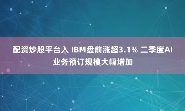 配资炒股平台入 IBM盘前涨超3.1% 二季度AI业务预订规模大幅增加