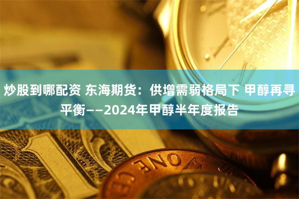 炒股到哪配资 东海期货：供增需弱格局下 甲醇再寻平衡——2024年甲醇半年度报告