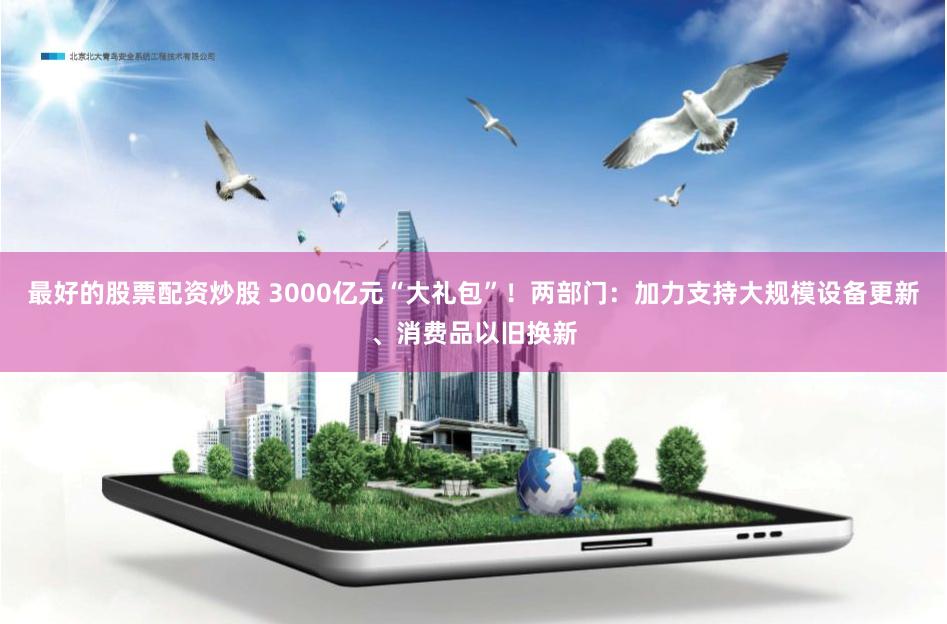 最好的股票配资炒股 3000亿元“大礼包”！两部门：加力支持大规模设备更新、消费品以旧换新
