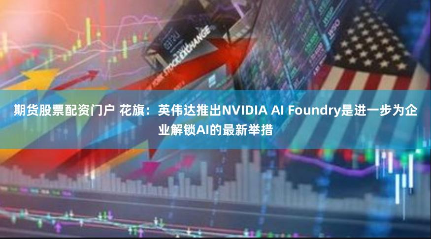 期货股票配资门户 花旗：英伟达推出NVIDIA AI Foundry是进一步为企业解锁AI的最新举措