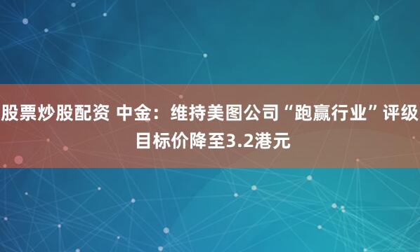 股票炒股配资 中金：维持美图公司“跑赢行业”评级 目标价降至3.2港元