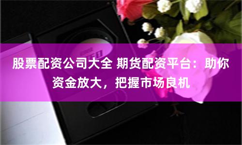 股票配资公司大全 期货配资平台：助你资金放大，把握市场良机