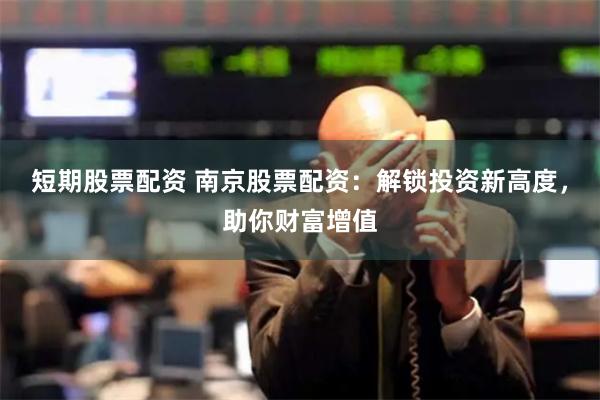 短期股票配资 南京股票配资：解锁投资新高度，助你财富增值