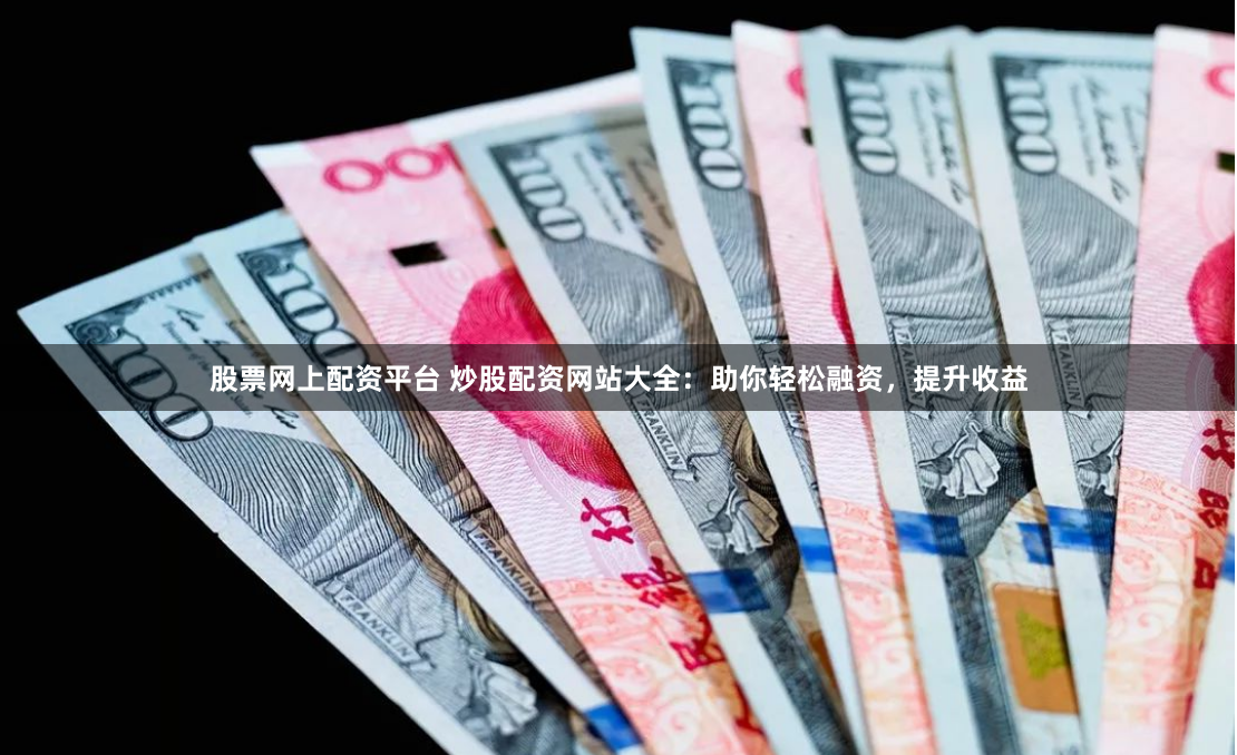 股票网上配资平台 炒股配资网站大全：助你轻松融资，提升收益