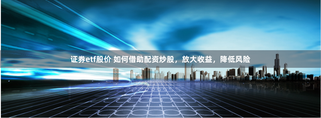 证券etf股价 如何借助配资炒股，放大收益，降低风险