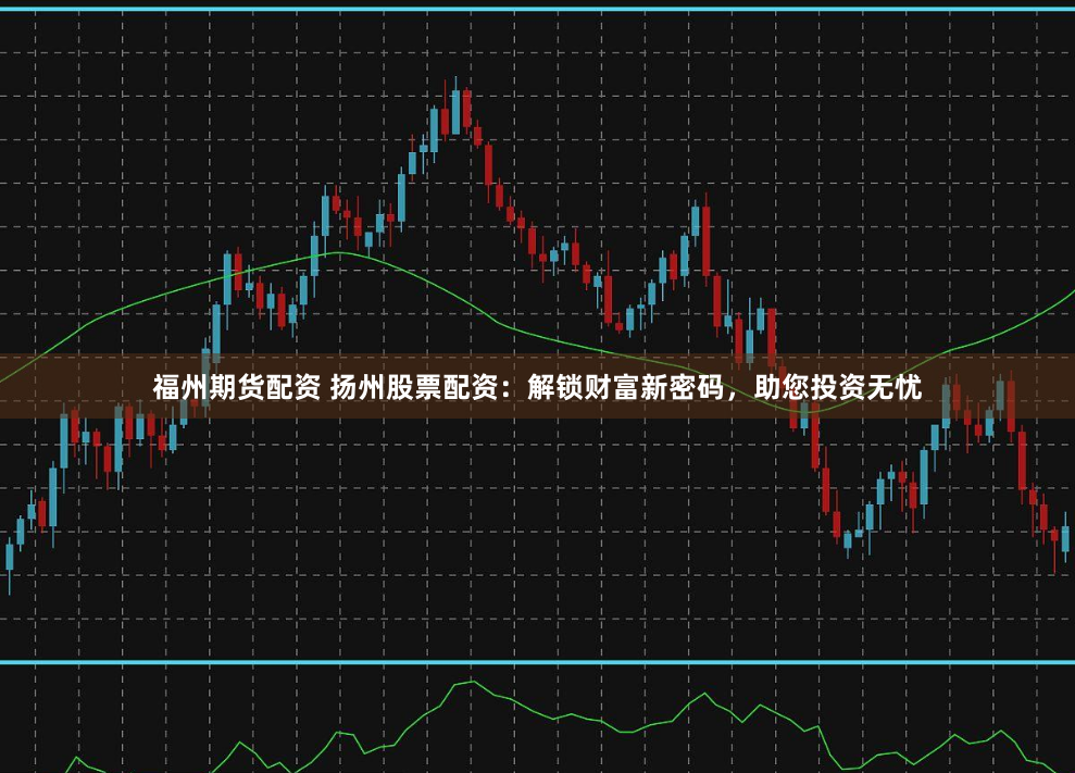 福州期货配资 扬州股票配资：解锁财富新密码，助您投资无忧