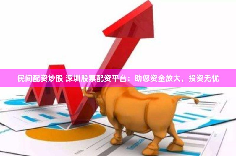 民间配资炒股 深圳股票配资平台：助您资金放大，投资无忧