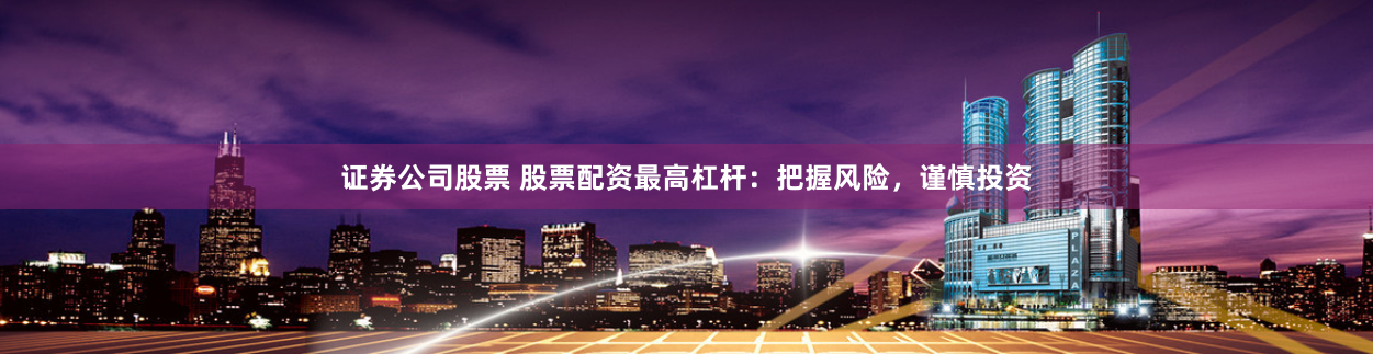 证券公司股票 股票配资最高杠杆：把握风险，谨慎投资