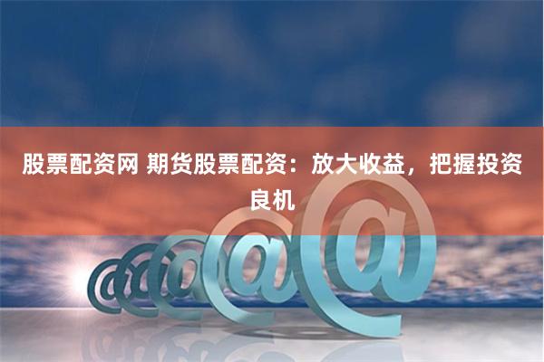 股票配资网 期货股票配资：放大收益，把握投资良机