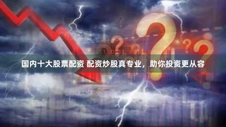 国内十大股票配资 配资炒股真专业，助你投资更从容