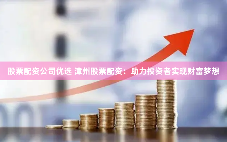 股票配资公司优选 漳州股票配资：助力投资者实现财富梦想