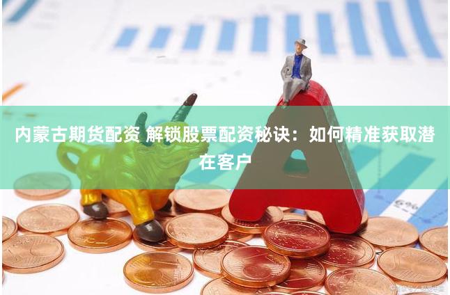 内蒙古期货配资 解锁股票配资秘诀：如何精准获取潜在客户