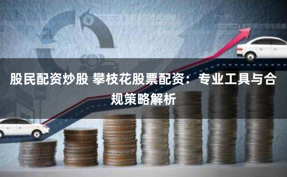 股民配资炒股 攀枝花股票配资:专业工具与合规策略解析