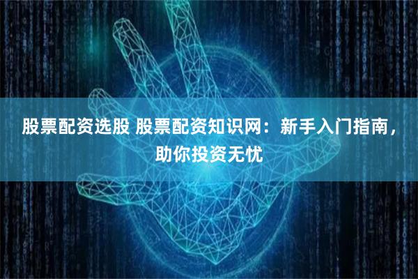 股票配资选股 股票配资知识网：新手入门指南，助你投资无忧