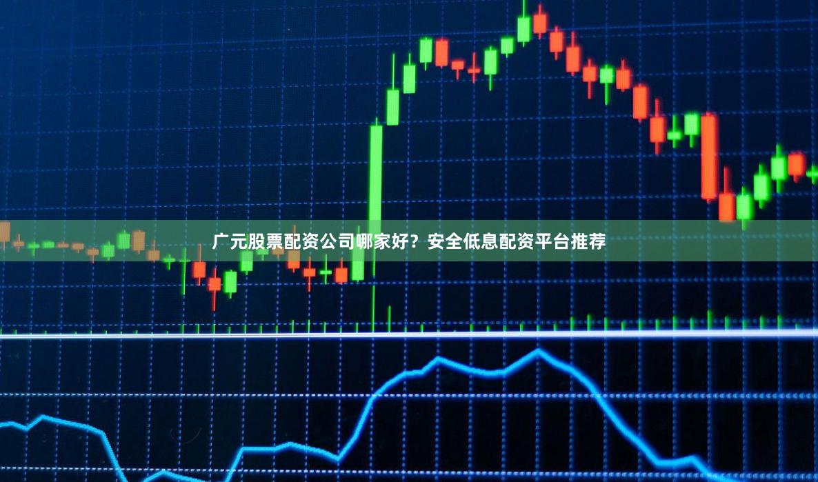 广元股票配资公司哪家好？安全低息配资平台推荐