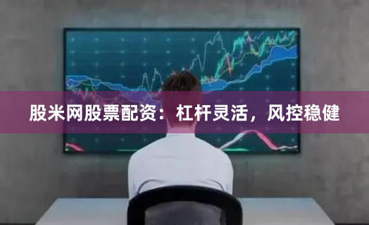股米网股票配资：杠杆灵活，风控稳健